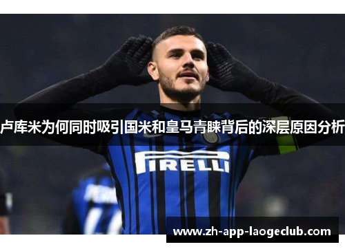 卢库米为何同时吸引国米和皇马青睐背后的深层原因分析