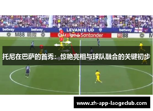 托尼在巴萨的首秀：惊艳亮相与球队融合的关键初步