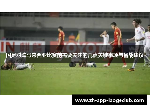 国足对阵马来西亚比赛前需要关注的几点关键事项与备战建议