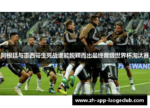 阿根廷与墨西哥生死战谁能脱颖而出最终晋级世界杯淘汰赛