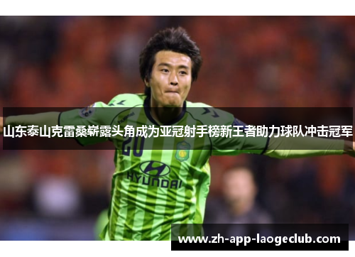 山东泰山克雷桑崭露头角成为亚冠射手榜新王者助力球队冲击冠军