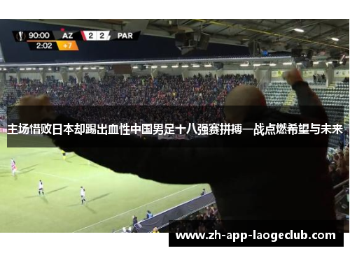 主场惜败日本却踢出血性中国男足十八强赛拼搏一战点燃希望与未来