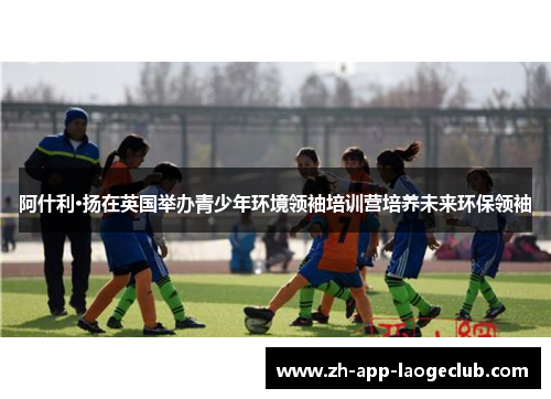 阿什利·扬在英国举办青少年环境领袖培训营培养未来环保领袖