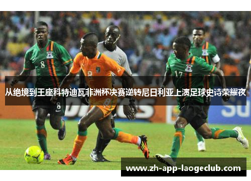 从绝境到王座科特迪瓦非洲杯决赛逆转尼日利亚上演足球史诗荣耀夜