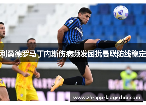 利桑德罗马丁内斯伤病频发困扰曼联防线稳定 利桑德罗马丁内斯伤病频发困扰曼联防线稳定