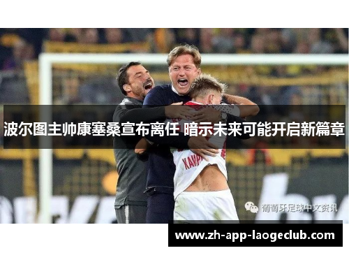 波尔图主帅康塞桑宣布离任 暗示未来可能开启新篇章 波尔图主帅康塞桑宣布离任 暗示未来可能开启新篇章